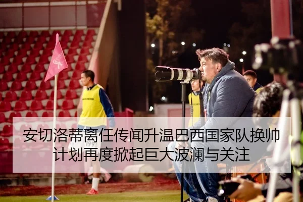 安切洛蒂离任传闻升温巴西国家队换帅计划再度掀起巨大波澜与关注